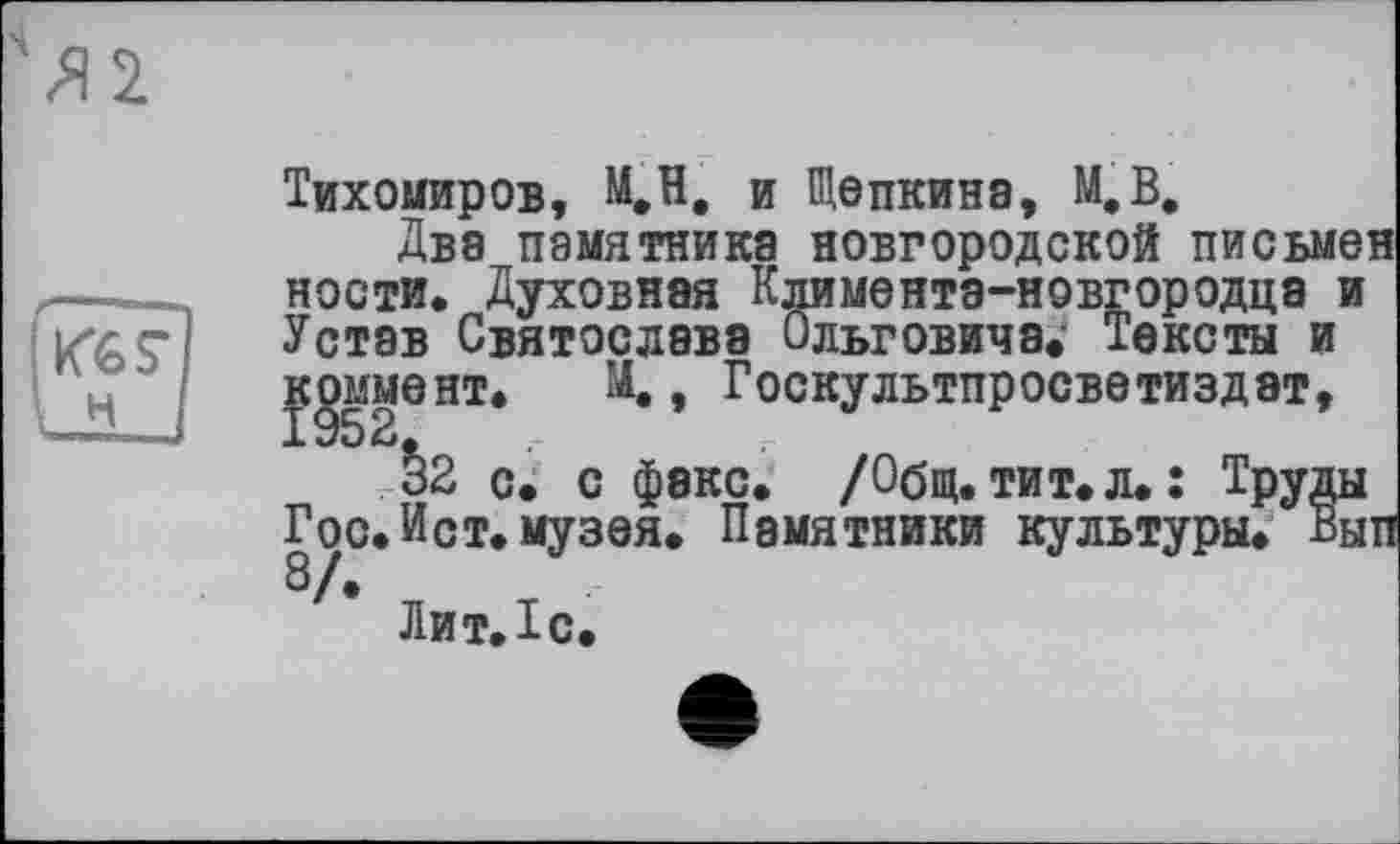 ﻿Тихомиров, М,Н, и Щепкина, М,В.
Два памятника новгородской письмен ности. Духовная Климента-новгородца и Устав Святослава Ольговича* Тексты и . М., Госкультпросветиздат,
32 с. с факс. /Общ.тит.л.: Труды Гос. Ист. музея. Памятники культуры. Вып 8/.
Лит. Тс.
жят